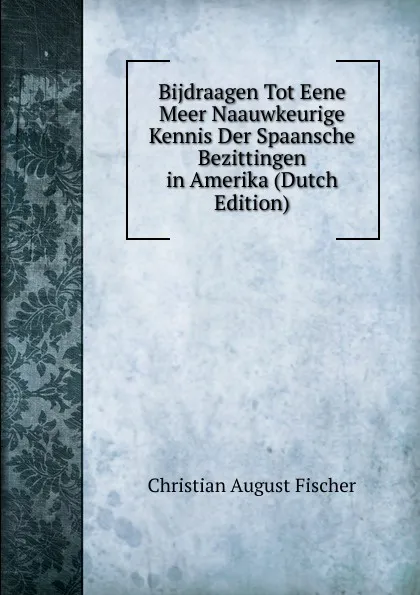 Обложка книги Bijdraagen Tot Eene Meer Naauwkeurige Kennis Der Spaansche Bezittingen in Amerika (Dutch Edition), Christian August Fischer