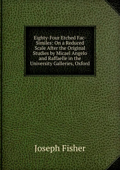 Обложка книги Eighty-Four Etched Fac-Similes: On a Reduced Scale After the Original Studies by Micael Angelo and Raffaelle in the University Galleries, Oxford, Joseph Fisher