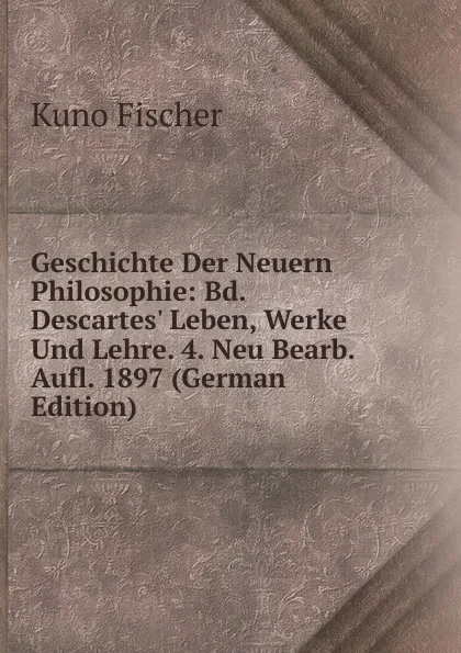 Обложка книги Geschichte Der Neuern Philosophie: Bd. Descartes. Leben, Werke Und Lehre. 4. Neu Bearb. Aufl. 1897 (German Edition), Куно Фишер