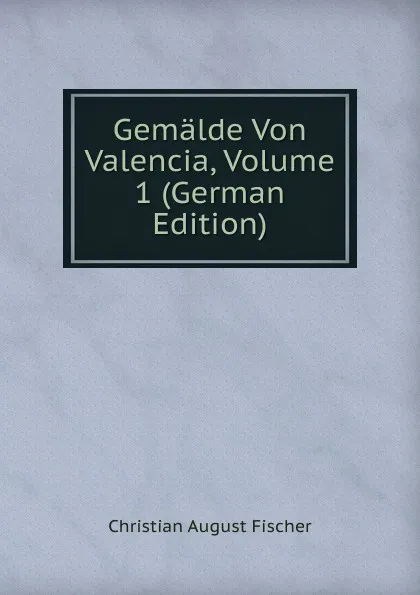 Обложка книги Gemalde Von Valencia, Volume 1 (German Edition), Christian August Fischer