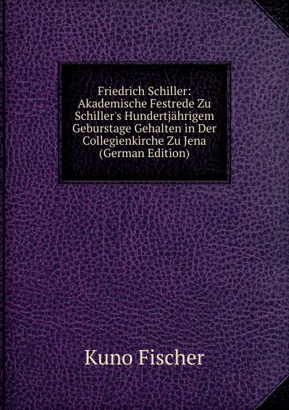 Обложка книги Friedrich Schiller: Akademische Festrede Zu Schiller.s Hundertjahrigem Geburstage Gehalten in Der Collegienkirche Zu Jena  (German Edition), Куно Фишер