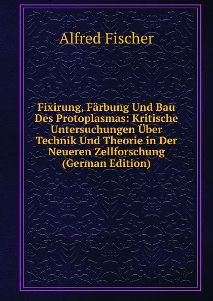 Обложка книги Fixirung, Farbung Und Bau Des Protoplasmas: Kritische Untersuchungen Uber Technik Und Theorie in Der Neueren Zellforschung (German Edition), Alfred Fischer