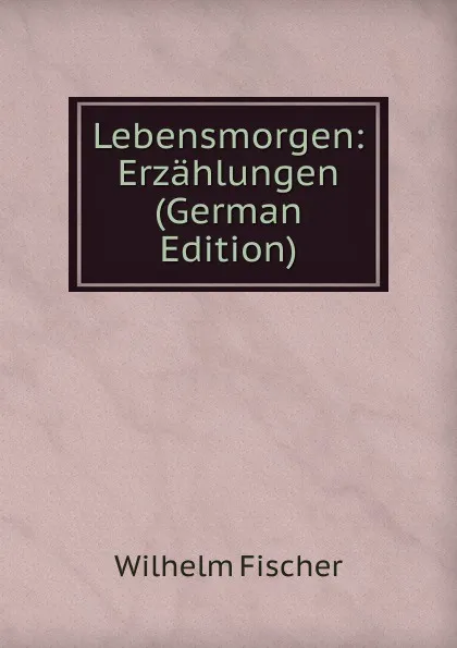 Обложка книги Lebensmorgen: Erzahlungen (German Edition), Wilhelm Fischer