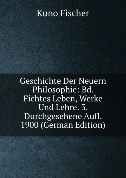 Обложка книги Geschichte Der Neuern Philosophie: Bd. Fichtes Leben, Werke Und Lehre. 3. Durchgesehene Aufl. 1900 (German Edition), Куно Фишер