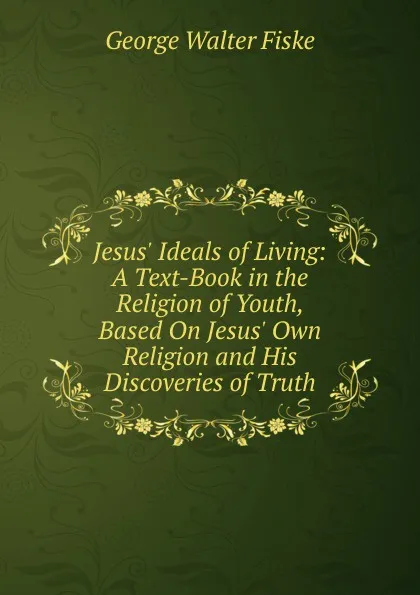 Обложка книги Jesus. Ideals of Living: A Text-Book in the Religion of Youth, Based On Jesus. Own Religion and His Discoveries of Truth, George Walter Fiske