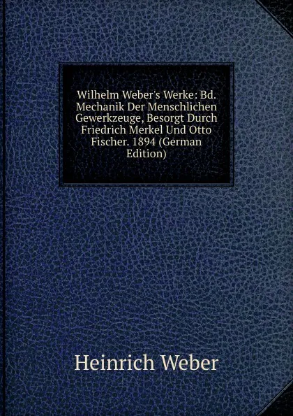 Обложка книги Wilhelm Weber.s Werke: Bd. Mechanik Der Menschlichen Gewerkzeuge, Besorgt Durch Friedrich Merkel Und Otto Fischer. 1894 (German Edition), Heinrich Weber