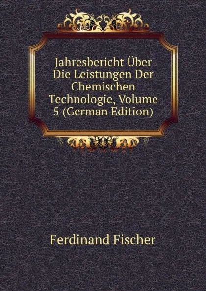 Обложка книги Jahresbericht Uber Die Leistungen Der Chemischen Technologie, Volume 5 (German Edition), Ferdinand Fischer