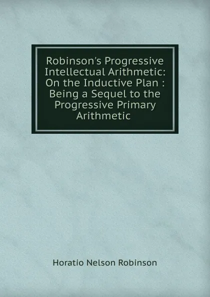 Обложка книги Robinson.s Progressive Intellectual Arithmetic: On the Inductive Plan : Being a Sequel to the Progressive Primary Arithmetic ., Horatio N. Robinson