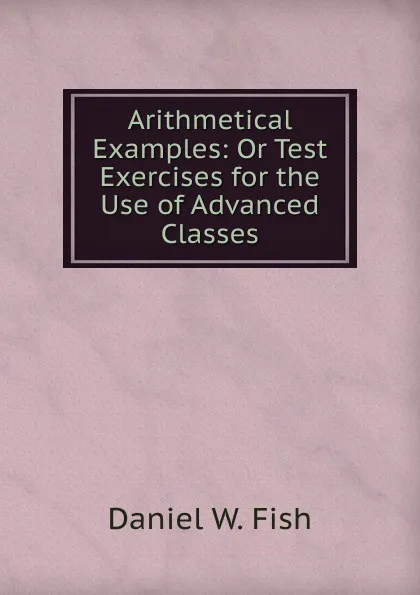 Обложка книги Arithmetical Examples: Or Test Exercises for the Use of Advanced Classes, Daniel W. Fish