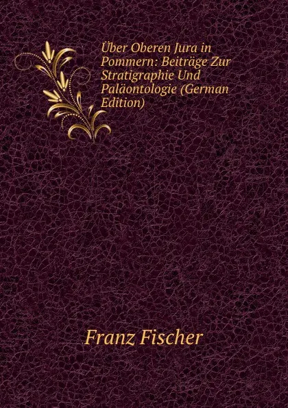 Обложка книги Uber Oberen Jura in Pommern: Beitrage Zur Stratigraphie Und Palaontologie (German Edition), Franz Fischer