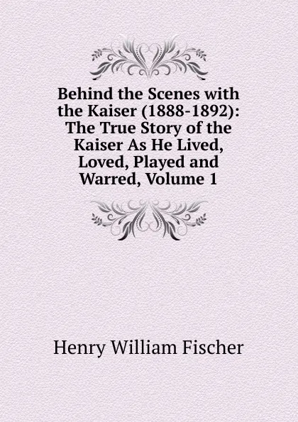 Обложка книги Behind the Scenes with the Kaiser (1888-1892): The True Story of the Kaiser As He Lived, Loved, Played and Warred, Volume 1, Henry William Fischer