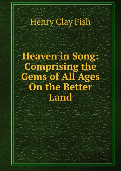 Обложка книги Heaven in Song: Comprising the Gems of All Ages On the Better Land, Henry Clay Fish