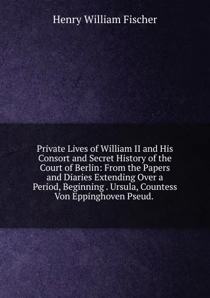 Обложка книги Private Lives of William II and His Consort and Secret History of the Court of Berlin: From the Papers and Diaries Extending Over a Period, Beginning . Ursula, Countess Von Eppinghoven Pseud. ., Henry William Fischer