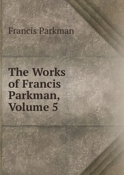 Обложка книги The Works of Francis Parkman, Volume 5, Francis Parkman