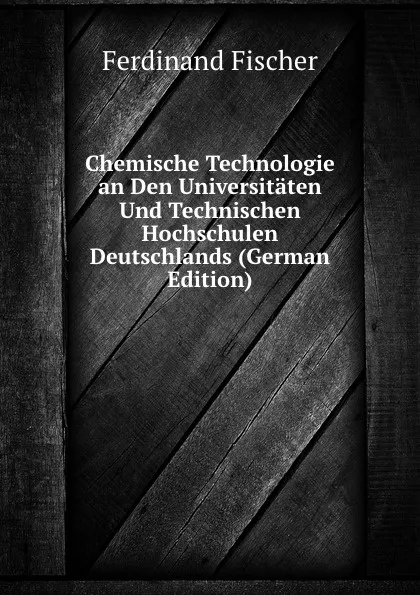 Обложка книги Chemische Technologie an Den Universitaten Und Technischen Hochschulen Deutschlands (German Edition), Ferdinand Fischer