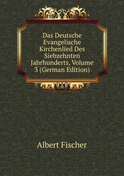 Обложка книги Das Deutsche Evangelische Kirchenlied Des Siebzehnten Jahrhunderts, Volume 3 (German Edition), Albert Fischer