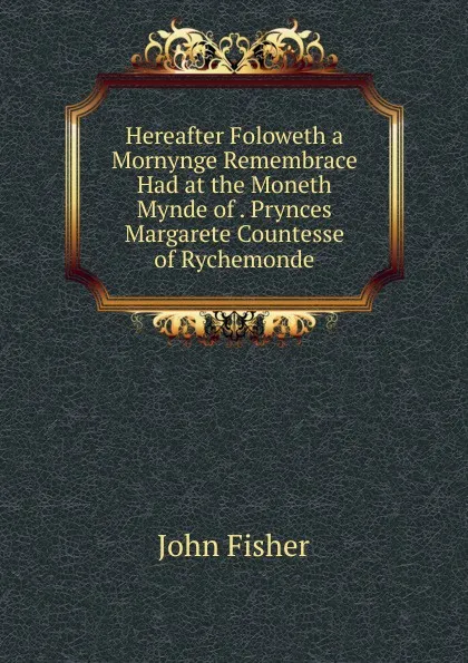 Обложка книги Hereafter Foloweth a Mornynge Remembrace Had at the Moneth Mynde of . Prynces Margarete Countesse of Rychemonde, John Fisher