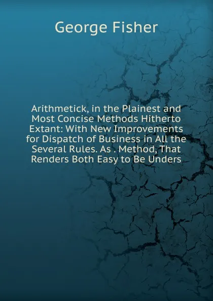 Обложка книги Arithmetick, in the Plainest and Most Concise Methods Hitherto Extant: With New Improvements for Dispatch of Business in All the Several Rules. As . Method, That Renders Both Easy to Be Unders, George Fisher