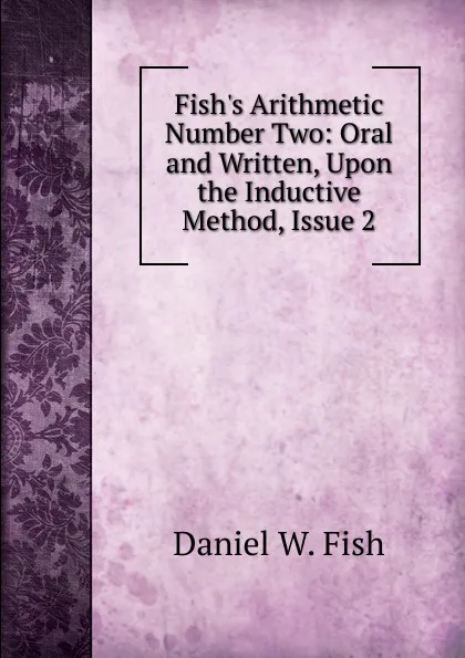 Обложка книги Fish.s Arithmetic Number Two: Oral and Written, Upon the Inductive Method, Issue 2, Daniel W. Fish