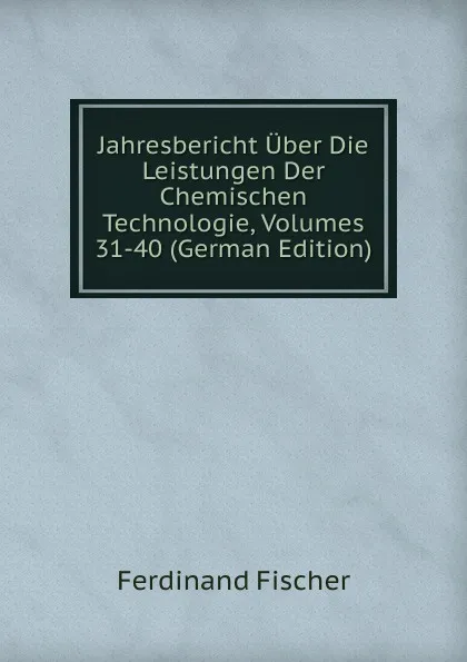 Обложка книги Jahresbericht Uber Die Leistungen Der Chemischen Technologie, Volumes 31-40 (German Edition), Ferdinand Fischer