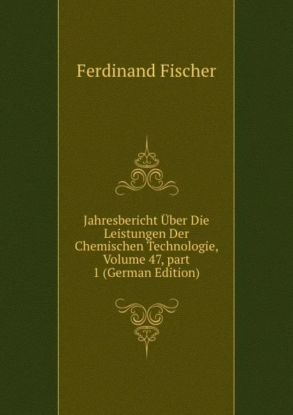 Обложка книги Jahresbericht Uber Die Leistungen Der Chemischen Technologie, Volume 47,.part 1 (German Edition), Ferdinand Fischer