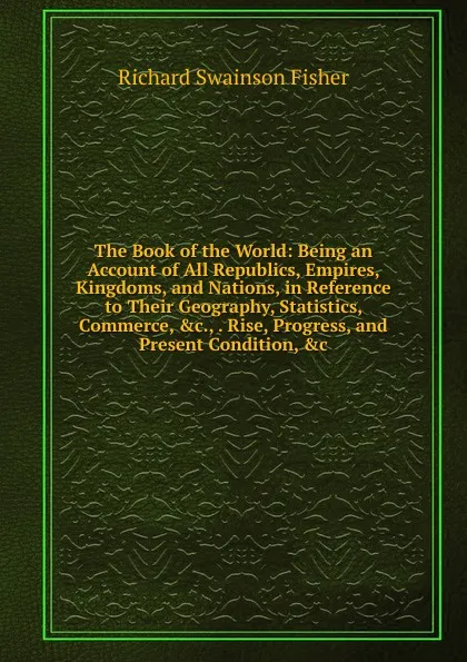 Обложка книги The Book of the World: Being an Account of All Republics, Empires, Kingdoms, and Nations, in Reference to Their Geography, Statistics, Commerce, .c., . Rise, Progress, and Present Condition, .c., Richard Swainson Fisher