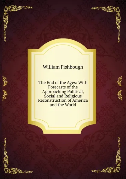 Обложка книги The End of the Ages: With Forecasts of the Approaching Political, Social and Religious Reconstruction of America and the World, William Fishbough