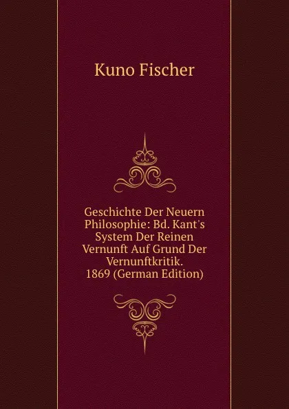 Обложка книги Geschichte Der Neuern Philosophie: Bd. Kant.s System Der Reinen Vernunft Auf Grund Der Vernunftkritik. 1869 (German Edition), Куно Фишер