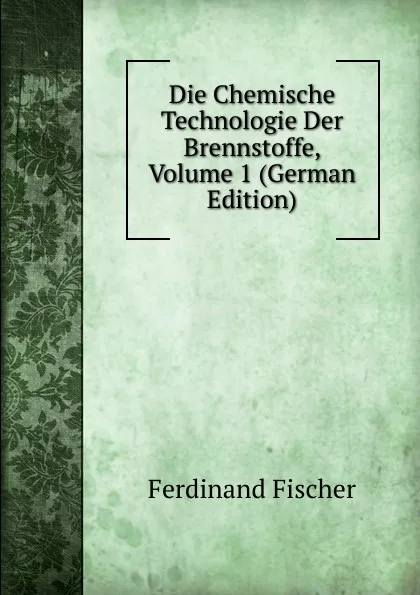 Обложка книги Die Chemische Technologie Der Brennstoffe, Volume 1 (German Edition), Ferdinand Fischer