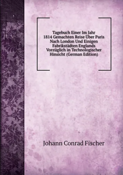 Обложка книги Tagebuch Einer Im Jahr 1814 Gemachten Reise Uber Paris Nach London Und Einigen Fabrikstadten Englands Vorzuglich in Technologischer Hinsicht (German Edition), Johann Conrad Fischer