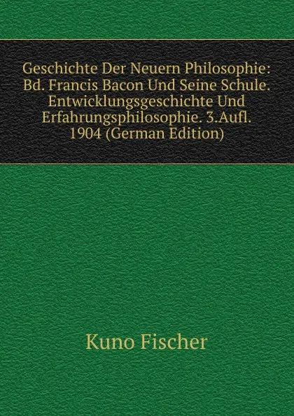 Обложка книги Geschichte Der Neuern Philosophie: Bd. Francis Bacon Und Seine Schule. Entwicklungsgeschichte Und Erfahrungsphilosophie. 3.Aufl. 1904 (German Edition), Куно Фишер