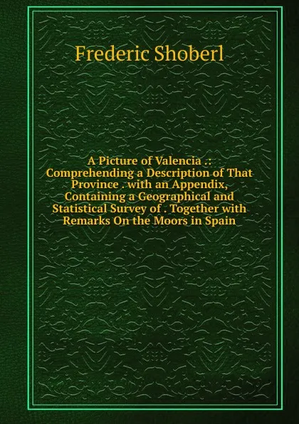 Обложка книги A Picture of Valencia .: Comprehending a Description of That Province . with an Appendix, Containing a Geographical and Statistical Survey of . Together with Remarks On the Moors in Spain, Shoberl Frederic