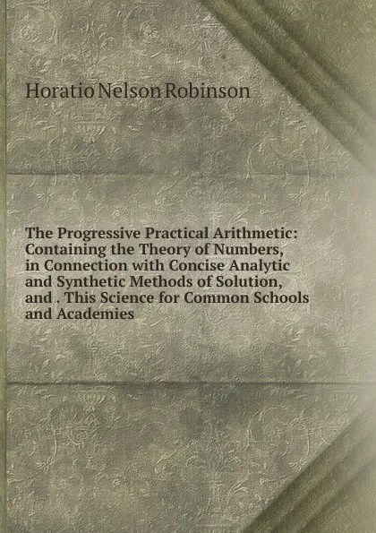 Обложка книги The Progressive Practical Arithmetic: Containing the Theory of Numbers, in Connection with Concise Analytic and Synthetic Methods of Solution, and . This Science for Common Schools and Academies, Horatio N. Robinson