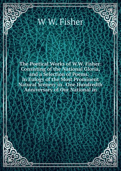 Обложка книги The Poetical Works of W.W. Fisher: Consisting of the National Gloria, and a Selection of Poems. : In Eulogy of the Most Prominent Natural Scenery in . One Hundredth Anniversary of Our National in, W W. Fisher