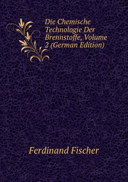 Обложка книги Die Chemische Technologie Der Brennstoffe, Volume 2 (German Edition), Ferdinand Fischer