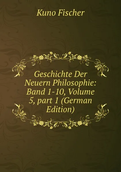 Обложка книги Geschichte Der Neuern Philosophie: Band 1-10, Volume 5,.part 1 (German Edition), Куно Фишер