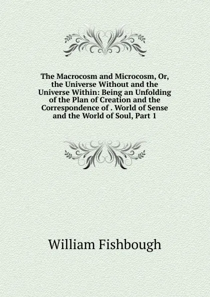 Обложка книги The Macrocosm and Microcosm, Or, the Universe Without and the Universe Within: Being an Unfolding of the Plan of Creation and the Correspondence of . World of Sense and the World of Soul, Part 1, William Fishbough