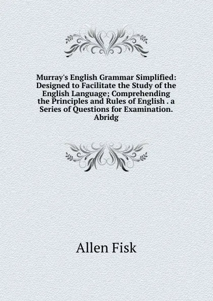 Обложка книги Murray.s English Grammar Simplified: Designed to Facilitate the Study of the English Language; Comprehending the Principles and Rules of English . a Series of Questions for Examination. Abridg, Allen Fisk