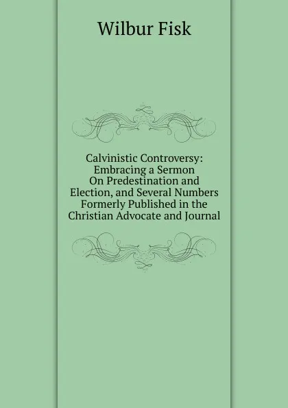 Обложка книги Calvinistic Controversy: Embracing a Sermon On Predestination and Election, and Several Numbers Formerly Published in the Christian Advocate and Journal, Wilbur Fisk