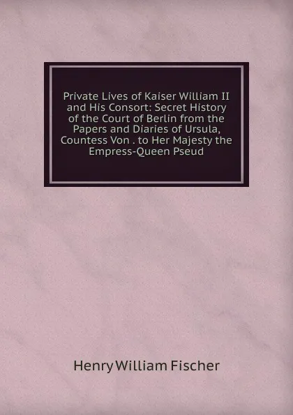 Обложка книги Private Lives of Kaiser William II and His Consort: Secret History of the Court of Berlin from the Papers and Diaries of Ursula, Countess Von . to Her Majesty the Empress-Queen Pseud., Henry William Fischer