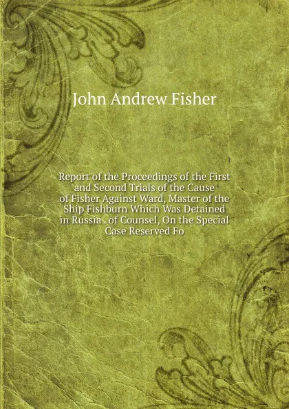 Обложка книги Report of the Proceedings of the First and Second Trials of the Cause of Fisher Against Ward, Master of the Ship Fishburn Which Was Detained in Russia . of Counsel, On the Special Case Reserved Fo, John Andrew Fisher