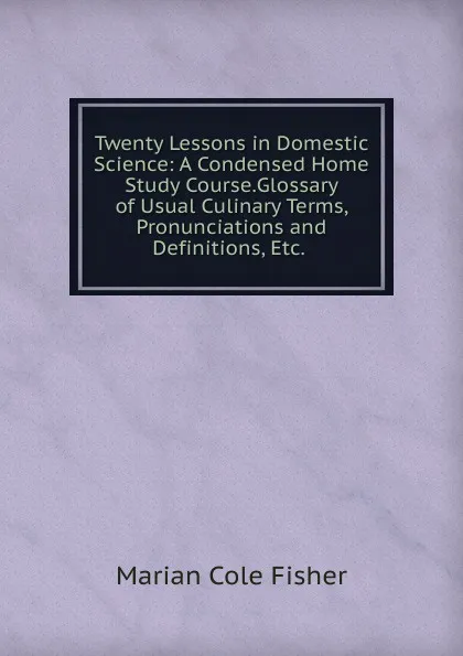 Обложка книги Twenty Lessons in Domestic Science: A Condensed Home Study Course.Glossary of Usual Culinary Terms, Pronunciations and Definitions, Etc. ., Marian Cole Fisher