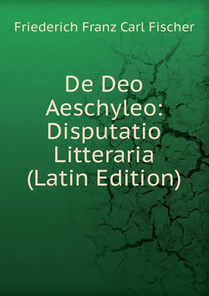 Обложка книги De Deo Aeschyleo: Disputatio Litteraria (Latin Edition), Friederich Franz Carl Fischer