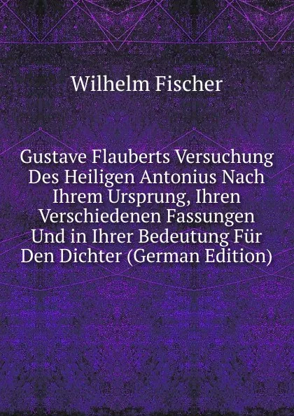 Обложка книги Gustave Flauberts Versuchung Des Heiligen Antonius Nach Ihrem Ursprung, Ihren Verschiedenen Fassungen Und in Ihrer Bedeutung Fur Den Dichter (German Edition), Wilhelm Fischer