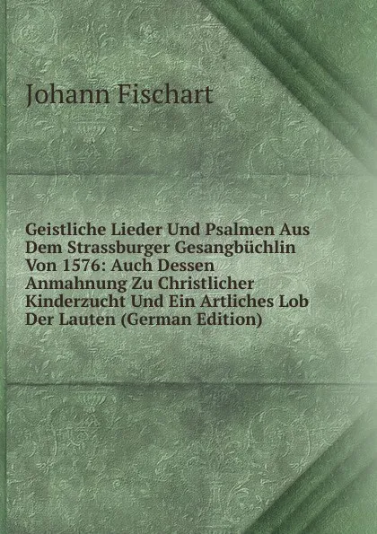 Обложка книги Geistliche Lieder Und Psalmen Aus Dem Strassburger Gesangbuchlin Von 1576: Auch Dessen Anmahnung Zu Christlicher Kinderzucht Und Ein Artliches Lob Der Lauten (German Edition), Johann Fischart