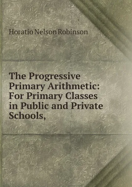 Обложка книги The Progressive Primary Arithmetic: For Primary Classes in Public and Private Schools,, Horatio N. Robinson