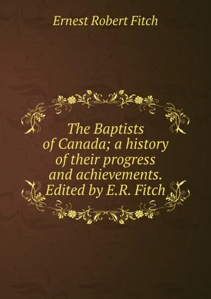 Обложка книги The Baptists of Canada; a history of their progress and achievements. Edited by E.R. Fitch, Ernest Robert Fitch