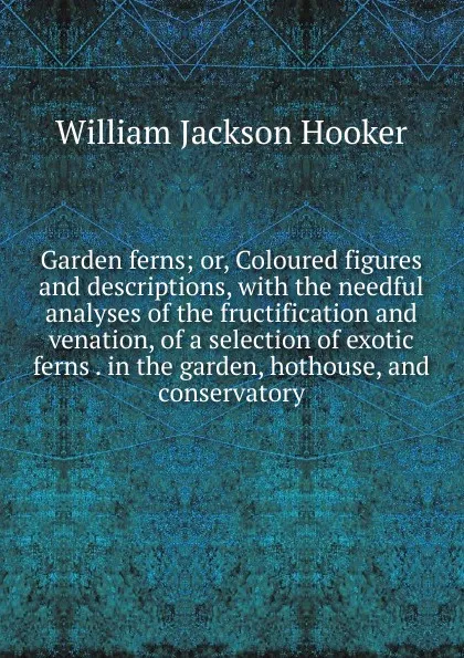 Обложка книги Garden ferns; or, Coloured figures and descriptions, with the needful analyses of the fructification and venation, of a selection of exotic ferns . in the garden, hothouse, and conservatory, Hooker William Jackson