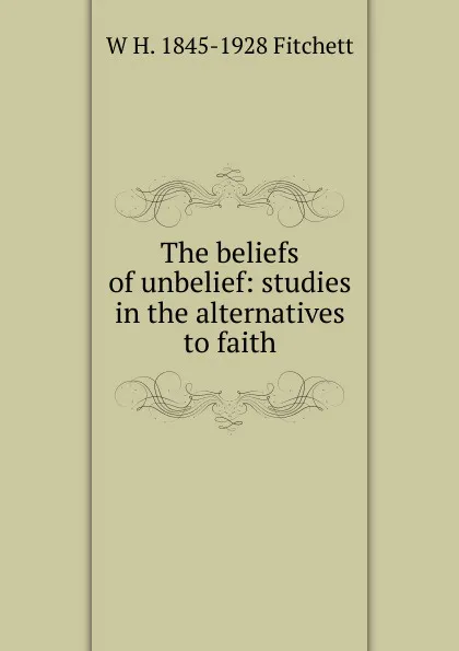 Обложка книги The beliefs of unbelief: studies in the alternatives to faith, W H. 1845-1928 Fitchett