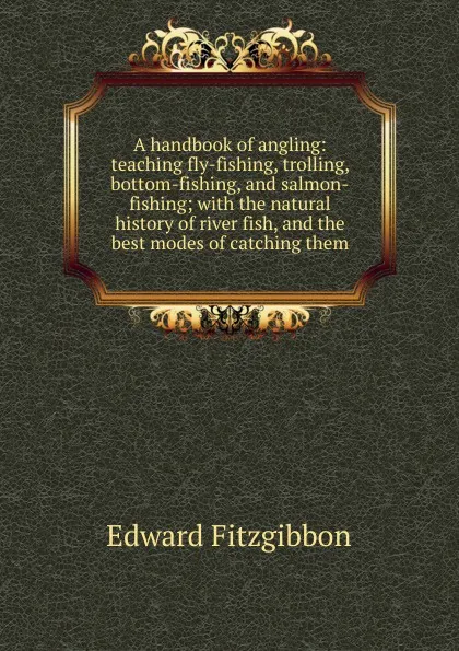 Обложка книги A handbook of angling: teaching fly-fishing, trolling, bottom-fishing, and salmon-fishing; with the natural history of river fish, and the best modes of catching them, Edward Fitzgibbon